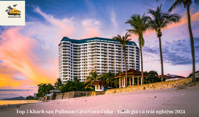 Top 5 Khách sạn Pullman Cayo Coco Cuba – Đánh giá và trải nghiệm 2024